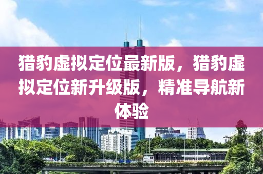 獵豹虛擬定位最新版，獵豹虛擬定位新升級版，精準導航新體驗