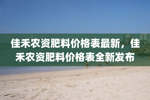佳禾農(nóng)資肥料價格表最新，佳禾農(nóng)資肥料價格表全新發(fā)布