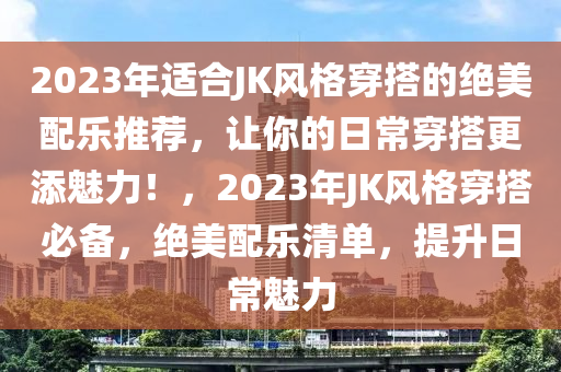 2023年適合JK風(fēng)格穿搭的絕美配樂推薦，讓你的日常穿搭更添魅力！，2023年JK風(fēng)格穿搭必備，絕美配樂清單，提升日常魅力
