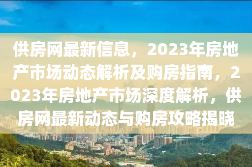 供房網(wǎng)最新信息，2023年房地產(chǎn)市場動態(tài)解析及購房指南，2023年房地產(chǎn)市場深度解析，供房網(wǎng)最新動態(tài)與購房攻略揭曉