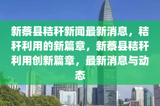 新蔡縣秸稈新聞最新消息，秸稈利用的新篇章，新蔡縣秸稈利用創(chuàng)新篇章，最新消息與動態(tài)