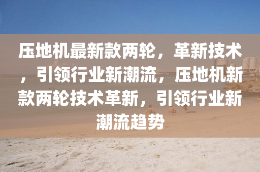 壓地機最新款兩輪，革新技術(shù)，引領行業(yè)新潮流，壓地機新款兩輪技術(shù)革新，引領行業(yè)新潮流趨勢
