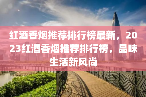 紅酒香煙推薦排行榜最新，2023紅酒香煙推薦排行榜，品味生活新風尚