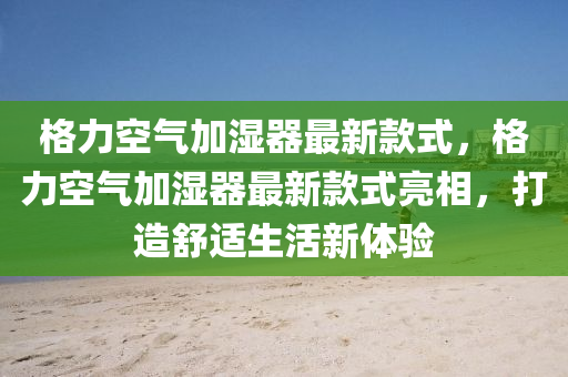 格力空氣加濕器最新款式，格力空氣加濕器最新款式亮相，打造舒適生活新體驗