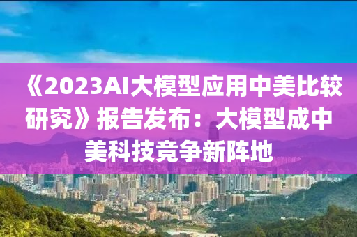 《2023AI大模型應(yīng)用中美比較研究》報告發(fā)布：大模型成中美科技競爭新陣地
