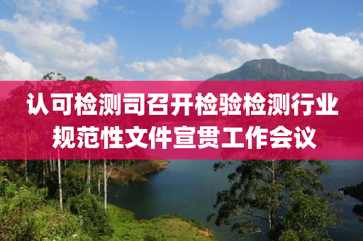 認可檢測司召開檢驗檢測行業(yè) 規(guī)范性文件宣貫工作會議