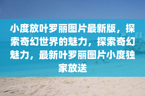 小度放葉羅麗圖片最新版，探索奇幻世界的魅力，探索奇幻魅力，最新葉羅麗圖片小度獨家放送