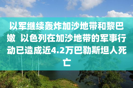 以軍繼續(xù)轟炸加沙地帶和黎巴嫩  以色列在加沙地帶的軍事行動(dòng)已造成近4.2萬巴勒斯坦人死亡