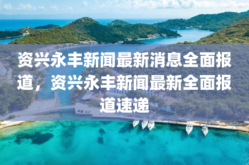 資興永豐新聞最新消息全面報道，資興永豐新聞最新全面報道速遞