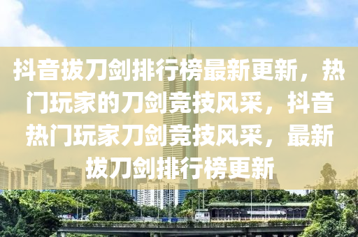 抖音拔刀劍排行榜最新更新，熱門玩家的刀劍競技風(fēng)采，抖音熱門玩家刀劍競技風(fēng)采，最新拔刀劍排行榜更新