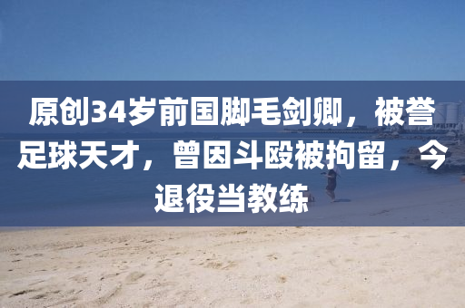 原創(chuàng)34歲前國腳毛劍卿，被譽(yù)足球天才，曾因斗毆被拘留，今退役當(dāng)教練