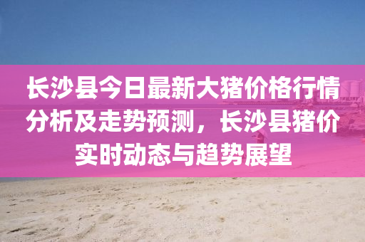 長(zhǎng)沙縣今日最新大豬價(jià)格行情分析及走勢(shì)預(yù)測(cè)，長(zhǎng)沙縣豬價(jià)實(shí)時(shí)動(dòng)態(tài)與趨勢(shì)展望