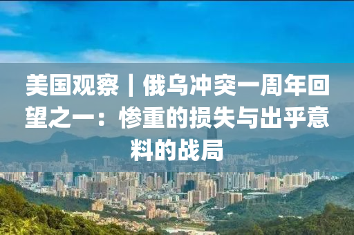 美國觀察｜俄烏沖突一周年回望之一：慘重的損失與出乎意料的戰(zhàn)局