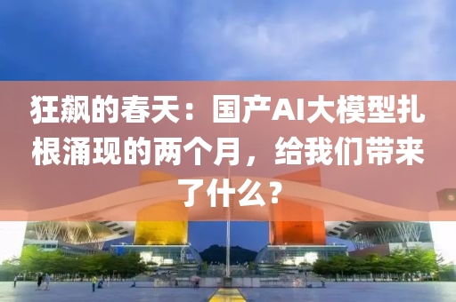 狂飆的春天：國產(chǎn)AI大模型扎根涌現(xiàn)的兩個月，給我們帶來了什么？