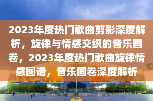 2023年度熱門歌曲剪影深度解析，旋律與情感交織的音樂畫卷，2023年度熱門歌曲旋律情感圖譜，音樂畫卷深度解析