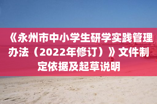 《永州市中小學(xué)生研學(xué)實(shí)踐管理辦法（2022年修訂）》文件制定依據(jù)及起草說(shuō)明