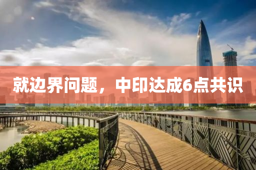 就邊界問(wèn)題，中印達(dá)成6點(diǎn)共識(shí)