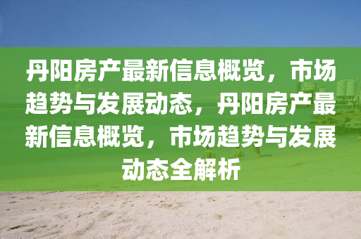 丹陽房產(chǎn)最新信息概覽，市場趨勢與發(fā)展動態(tài)，丹陽房產(chǎn)最新信息概覽，市場趨勢與發(fā)展動態(tài)全解析