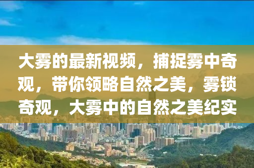 大霧的最新視頻，捕捉霧中奇觀，帶你領(lǐng)略自然之美，霧鎖奇觀，大霧中的自然之美紀(jì)實(shí)