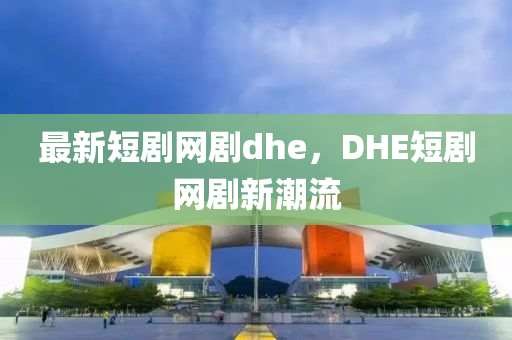 最新短劇網(wǎng)劇dhe，DHE短劇網(wǎng)劇新潮流