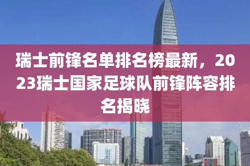 瑞士前鋒名單排名榜最新，2023瑞士國(guó)家足球隊(duì)前鋒陣容排名揭曉