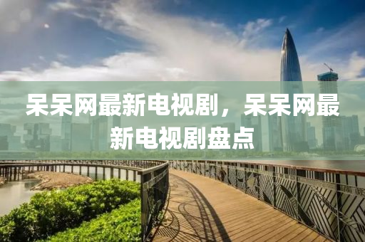 呆呆網(wǎng)最新電視劇，呆呆網(wǎng)最新電視劇盤點(diǎn)