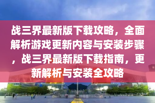 戰(zhàn)三界最新版下載攻略，全面解析游戲更新內(nèi)容與安裝步驟，戰(zhàn)三界最新版下載指南，更新解析與安裝全攻略