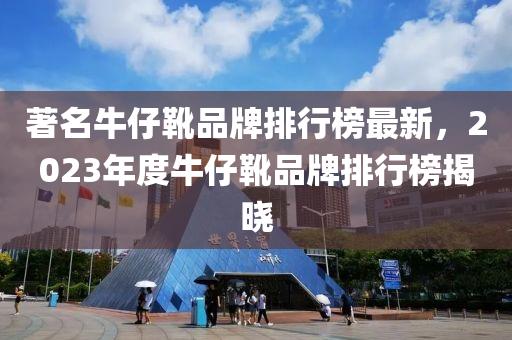 著名牛仔靴品牌排行榜最新，2023年度牛仔靴品牌排行榜揭曉
