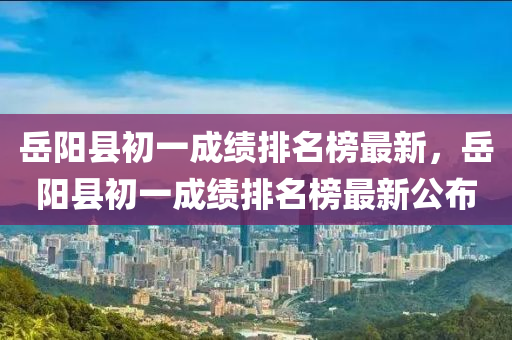 岳陽(yáng)縣初一成績(jī)排名榜最新，岳陽(yáng)縣初一成績(jī)排名榜最新公布