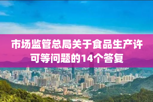 市場監(jiān)管總局關(guān)于食品生產(chǎn)許可等問題的14個答復(fù)