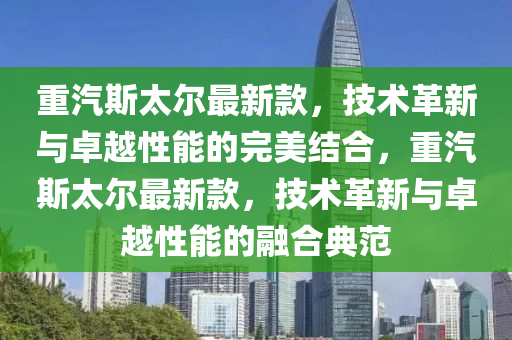 重汽斯太爾最新款，技術(shù)革新與卓越性能的完美結(jié)合，重汽斯太爾最新款，技術(shù)革新與卓越性能的融合典范