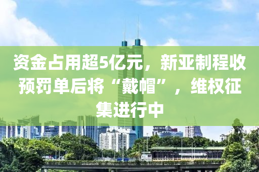 資金占用超5億元，新亞制程收預(yù)罰單后將“戴帽”，維權(quán)征集進(jìn)行中
