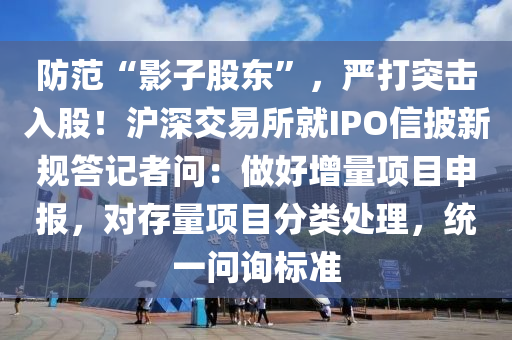 防范“影子股東”，嚴(yán)打突擊入股！滬深交易所就IPO信披新規(guī)答記者問：做好增量項(xiàng)目申報(bào)，對(duì)存量項(xiàng)目分類處理，統(tǒng)一問詢標(biāo)準(zhǔn)