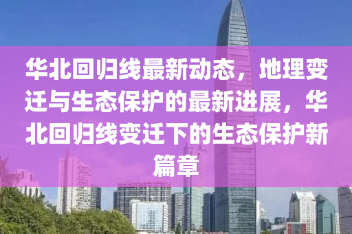 華北回歸線最新動(dòng)態(tài)，地理變遷與生態(tài)保護(hù)的最新進(jìn)展，華北回歸線變遷下的生態(tài)保護(hù)新篇章