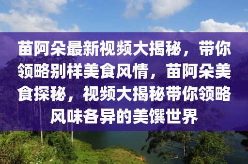 苗阿朵最新視頻大揭秘，帶你領(lǐng)略別樣美食風(fēng)情，苗阿朵美食探秘，視頻大揭秘帶你領(lǐng)略風(fēng)味各異的美饌世界