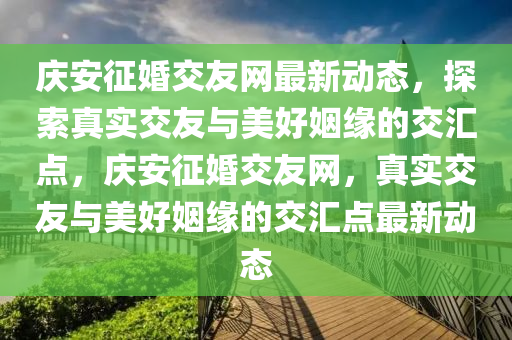 慶安征婚交友網(wǎng)最新動(dòng)態(tài)，探索真實(shí)交友與美好姻緣的交匯點(diǎn)，慶安征婚交友網(wǎng)，真實(shí)交友與美好姻緣的交匯點(diǎn)最新動(dòng)態(tài)