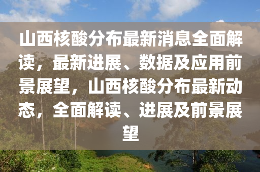 山西核酸分布最新消息全面解讀，最新進展、數(shù)據(jù)及應(yīng)用前景展望，山西核酸分布最新動態(tài)，全面解讀、進展及前景展望