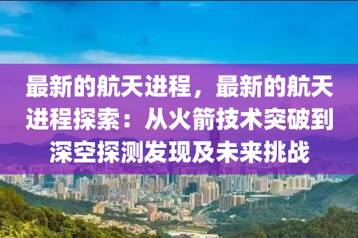 最新的航天進(jìn)程，最新的航天進(jìn)程探索：從火箭技術(shù)突破到深空探測(cè)發(fā)現(xiàn)及未來(lái)挑戰(zhàn)