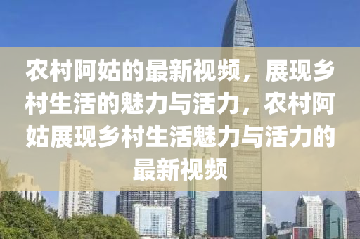 農(nóng)村阿姑的最新視頻，展現(xiàn)鄉(xiāng)村生活的魅力與活力，農(nóng)村阿姑展現(xiàn)鄉(xiāng)村生活魅力與活力的最新視頻