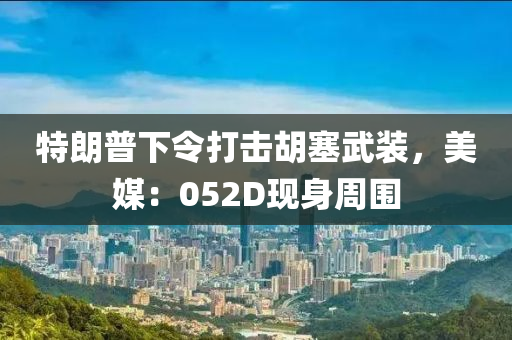 特朗普下令打擊胡塞武裝，美媒：052D現(xiàn)身周圍