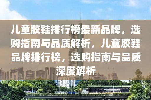 兒童膠鞋排行榜最新品牌，選購指南與品質(zhì)解析，兒童膠鞋品牌排行榜，選購指南與品質(zhì)深度解析