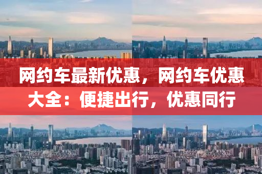 網(wǎng)約車最新優(yōu)惠，網(wǎng)約車優(yōu)惠大全：便捷出行，優(yōu)惠同行