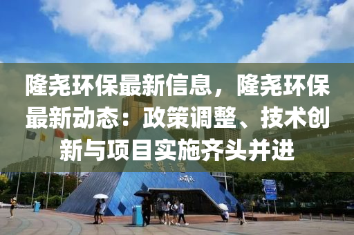 隆堯環(huán)保最新信息，隆堯環(huán)保最新動(dòng)態(tài)：政策調(diào)整、技術(shù)創(chuàng)新與項(xiàng)目實(shí)施齊頭并進(jìn)