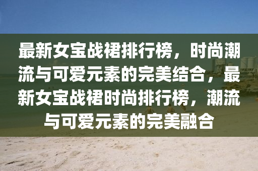 最新女寶戰(zhàn)裙排行榜，時尚潮流與可愛元素的完美結(jié)合，最新女寶戰(zhàn)裙時尚排行榜，潮流與可愛元素的完美融合