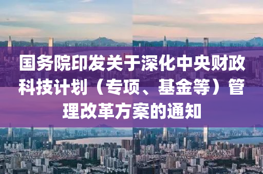 國務(wù)院印發(fā)關(guān)于深化中央財政科技計劃（專項、基金等）管理改革方案的通知