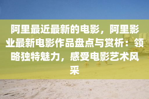 阿里最近最新的電影，阿里影業(yè)最新電影作品盤(pán)點(diǎn)與賞析：領(lǐng)略獨(dú)特魅力，感受電影藝術(shù)風(fēng)采
