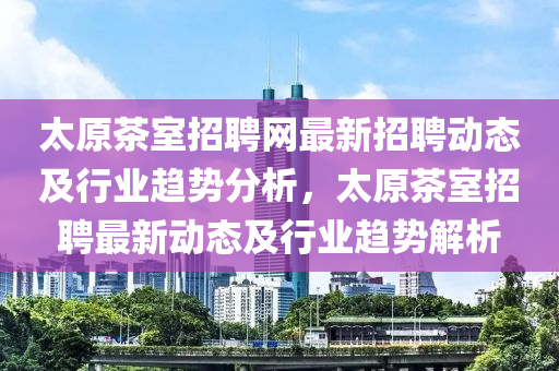 太原茶室招聘網(wǎng)最新招聘動(dòng)態(tài)及行業(yè)趨勢(shì)分析，太原茶室招聘最新動(dòng)態(tài)及行業(yè)趨勢(shì)解析