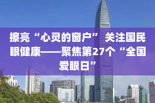 擦亮“心靈的窗戶” 關(guān)注國民眼健康——聚焦第27個“全國愛眼日”