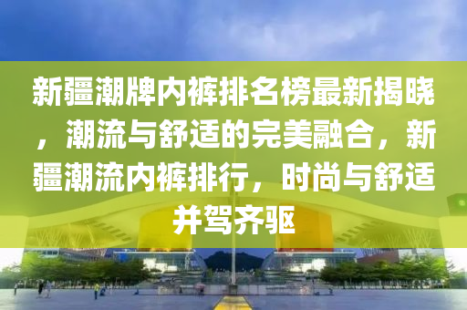 新疆潮牌內(nèi)褲排名榜最新揭曉，潮流與舒適的完美融合，新疆潮流內(nèi)褲排行，時尚與舒適并駕齊驅(qū)
