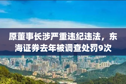 原董事長(zhǎng)涉嚴(yán)重違紀(jì)違法，東海證券去年被調(diào)查處罰9次